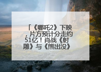 《哪吒2》下映，片方预计分走约51亿！肖战《射雕》与《熊出没》今晚都将下映