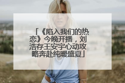 《陷入我们的热恋》今晚开播，刘浩存王安宇心动攻略奔赴纯暧盛夏