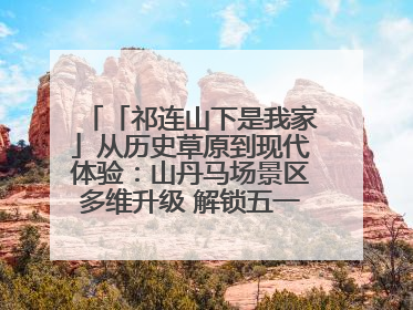 「祁连山下是我家」从历史草原到现代体验：山丹马场景区多维升级 解锁五一文旅新玩法