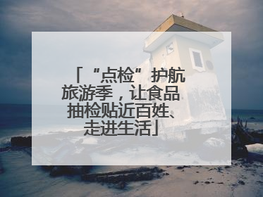 “点检”护航旅游季，让食品抽检贴近百姓、走进生活