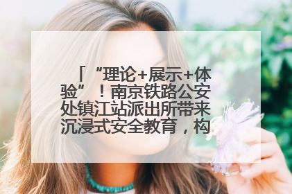 “理论+展示+体验”！南京铁路公安处镇江站派出所带来沉浸式安全教育，构筑青少年暑期防线