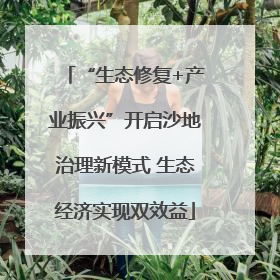 “生态修复+产业振兴”开启沙地治理新模式 生态经济实现双效益