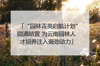 “园林菁英启航计划”圆满结营 为云南园林人才培养注入强劲动力