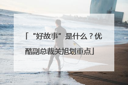 “好故事”是什么？优酷副总裁关旭划重点
