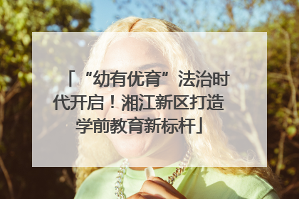 “幼有优育”法治时代开启！湘江新区打造学前教育新标杆