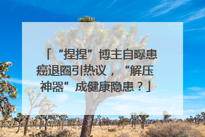 “捏捏”博主自曝患癌退圈引热议，“解压神器”成健康隐患？