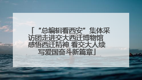“总编辑看西安”集体采访团走进交大西迁博物馆 感悟西迁精神 看交大人续写爱国奋斗新篇章