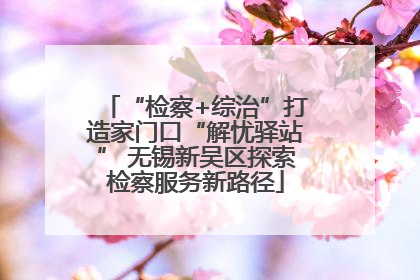 “检察+综治”打造家门口“解忧驿站” 无锡新吴区探索检察服务新路径