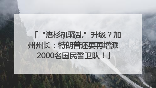“洛杉矶骚乱”升级？加州州长：特朗普还要再增派2000名国民警卫队！
