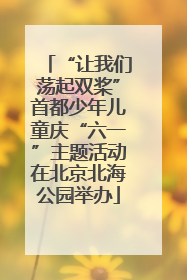 “让我们荡起双桨”首都少年儿童庆“六一”主题活动在北京北海公园举办