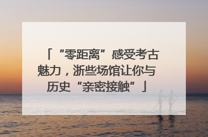 “零距离”感受考古魅力，浙些场馆让你与历史“亲密接触”