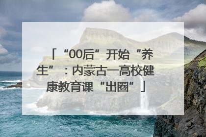 “00后”开始“养生”：内蒙古一高校健康教育课“出圈”