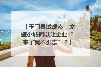 玉门县域观察｜戈壁小城何以让企业“来了就不想走”？