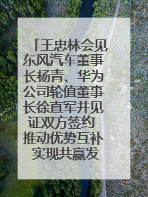 王忠林会见东风汽车董事长杨青、华为公司轮值董事长徐直军并见证双方签约 推动优势互补 实现共赢发展