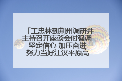王忠林到荆州调研并主持召开座谈会时强调 坚定信心 加压奋进 努力当好江汉平原高质量发展排头兵