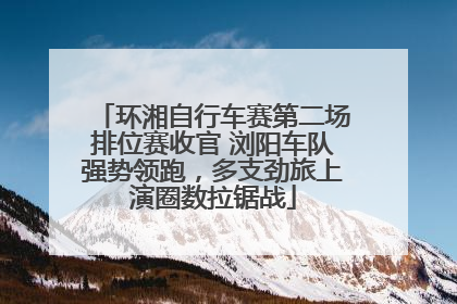 环湘自行车赛第二场排位赛收官 浏阳车队强势领跑，多支劲旅上演圈数拉锯战