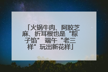 火锅牛肉、阿胶芝麻、折耳根也是“粽子馅” 端午“老三样”玩出新花样