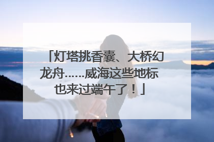 灯塔挑香囊、大桥幻龙舟……威海这些地标也来过端午了！