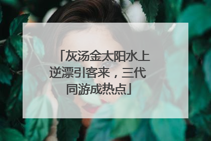 灰汤金太阳水上逆漂引客来，三代同游成热点