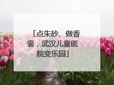 点朱砂、做香囊，武汉儿童医院变乐园