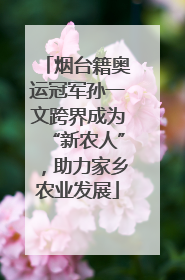 烟台籍奥运冠军孙一文跨界成为“新农人”，助力家乡农业发展
