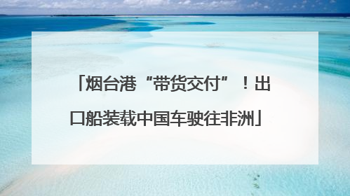 烟台港“带货交付”！出口船装载中国车驶往非洲