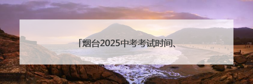 烟台2025中考考试时间、考点安排、招考机构联系方式