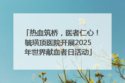 热血筑桥，医者仁心！毓璜顶医院开展2025年世界献血者日活动