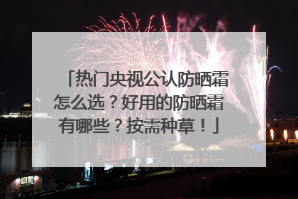 热门央视公认防晒霜怎么选？好用的防晒霜有哪些？按需种草！
