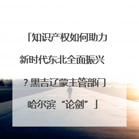 知识产权如何助力新时代东北全面振兴？黑吉辽蒙主管部门哈尔滨“论剑”