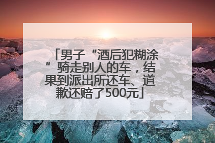 男子“酒后犯糊涂”骑走别人的车，结果到派出所还车、道歉还赔了500元