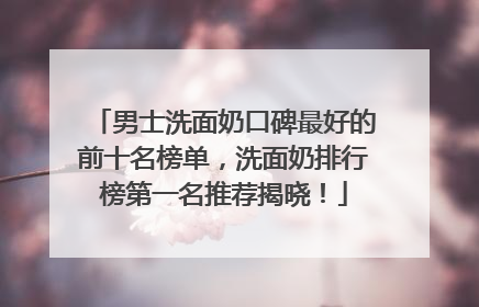 男士洗面奶口碑最好的前十名榜单，洗面奶排行榜第一名推荐揭晓！