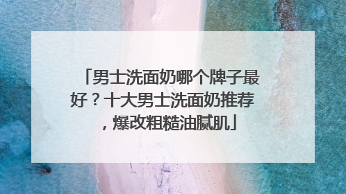 男士洗面奶哪个牌子最好？十大男士洗面奶推荐，爆改粗糙油腻肌