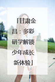 甘肃金昌：多彩研学解锁少年成长新体验