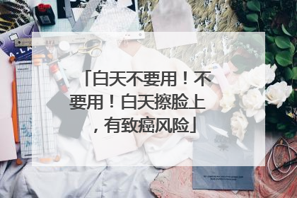 白天不要用！不要用！白天擦脸上，有致癌风险