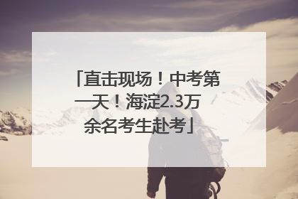 直击现场！中考第一天！海淀2.3万余名考生赴考
