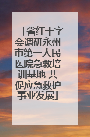 省红十字会调研永州市第一人民医院急救培训基地 共促应急救护事业发展