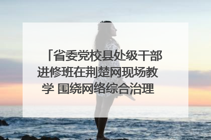 省委党校县处级干部进修班在荆楚网现场教学 围绕网络综合治理工作展开交流