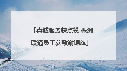 真诚服务获点赞 株洲联通员工获致谢锦旗