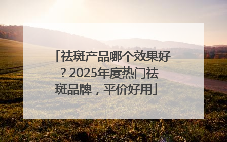 祛斑产品哪个效果好？2025年度热门祛斑品牌，平价好用