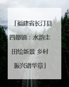 福建省长汀县四都镇：水韵圭田绘新景 乡村振兴谱华章