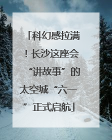 科幻感拉满！长沙这座会“讲故事”的太空城“六一”正式启航