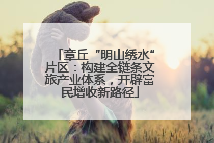 章丘“明山绣水”片区：构建全链条文旅产业体系，开辟富民增收新路径