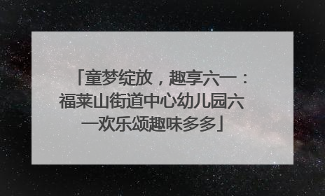 童梦绽放，趣享六一：福莱山街道中心幼儿园六一欢乐颂趣味多多