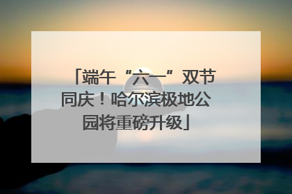端午“六一”双节同庆！哈尔滨极地公园将重磅升级