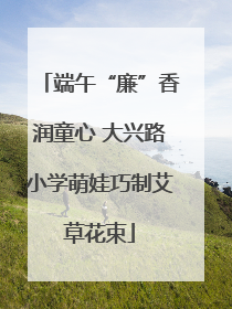 端午“廉”香润童心 大兴路小学萌娃巧制艾草花束