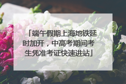 端午假期上海地铁延时加开，中高考期间考生凭准考证快速进站