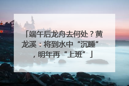 端午后龙舟去何处？黄龙溪：将到水中“沉睡”，明年再“上班”