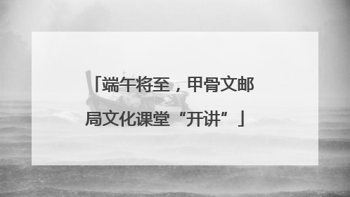 端午将至，甲骨文邮局文化课堂“开讲”