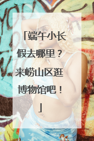 端午小长假去哪里？来崂山区逛博物馆吧！